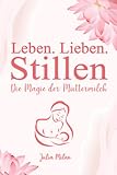 Leben. Lieben. Stillen: Die Magie der Muttermilch